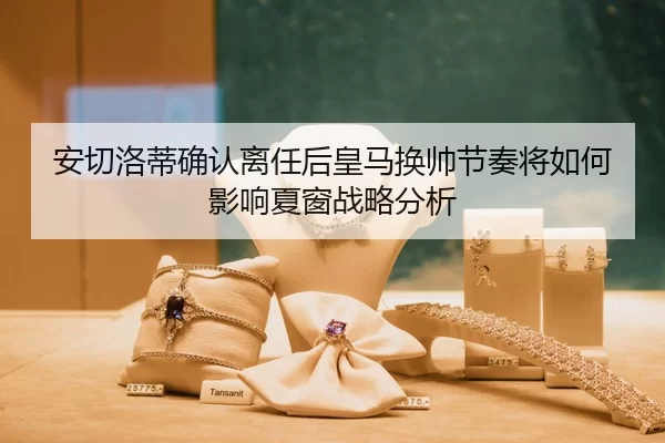 安切洛蒂确认离任后皇马换帅节奏将如何影响夏窗战略分析