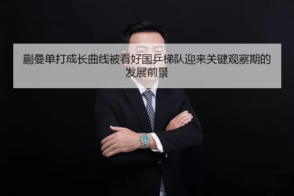 蒯曼单打成长曲线被看好国乒梯队迎来关键观察期的发展前景