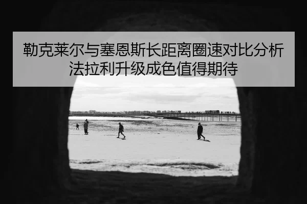 勒克莱尔与塞恩斯长距离圈速对比分析法拉利升级成色值得期待