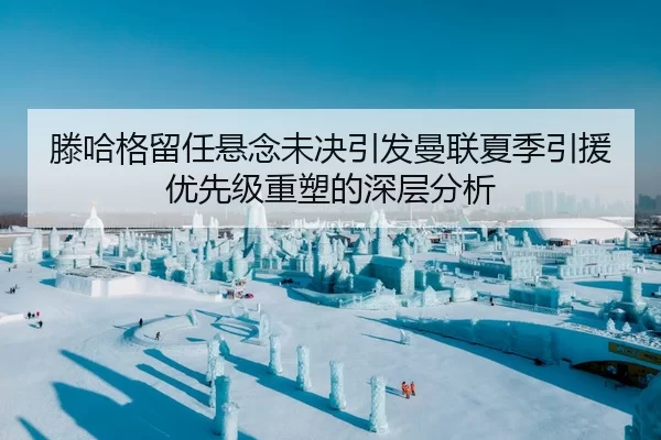 滕哈格留任悬念未决引发曼联夏季引援优先级重塑的深层分析