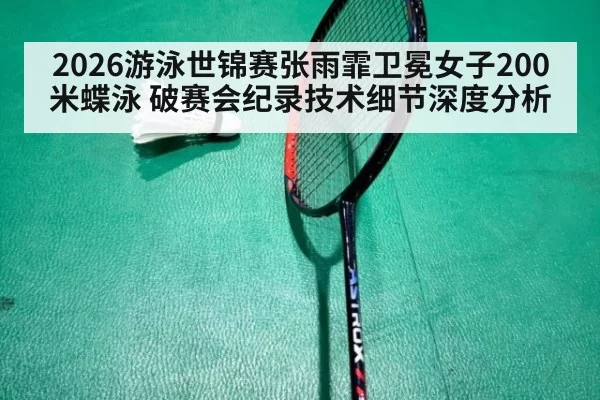 2026游泳世锦赛张雨霏卫冕女子200米蝶泳 破赛会纪录技术细节深度分析