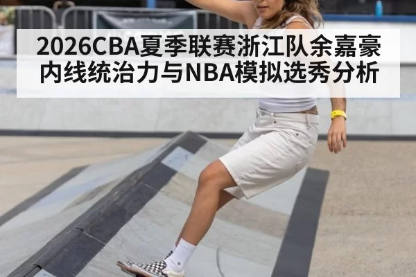 2026CBA夏季联赛浙江队余嘉豪内线统治力与NBA模拟选秀分析