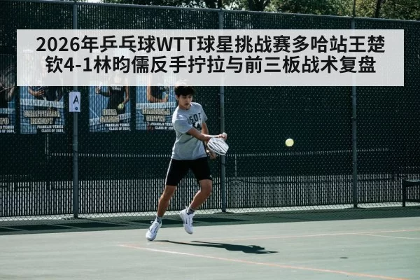 2026年乒乓球WTT球星挑战赛多哈站王楚钦4-1林昀儒反手拧拉与前三板战术复盘