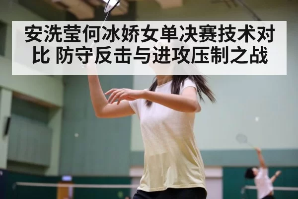安洗莹何冰娇女单决赛技术对比 防守反击与进攻压制之战