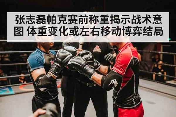 张志磊帕克赛前称重揭示战术意图 体重变化或左右移动博弈结局