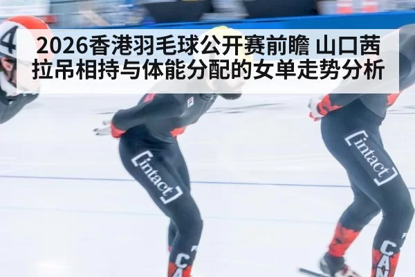 2026香港羽毛球公开赛前瞻 山口茜拉吊相持与体能分配的女单走势分析
